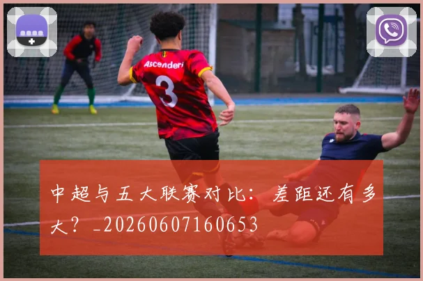 中超与五大联赛对比：差距还有多大？_20260607160653