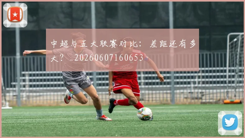 中超与五大联赛对比：差距还有多大？_20260607160653