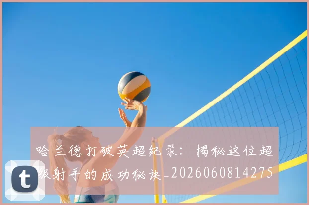 哈兰德打破英超纪录:揭秘这位超级射手的成功秘诀_20260608142750