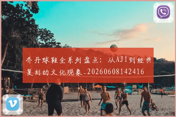 乔丹球鞋全系列盘点：从AJ1到经典复刻的文化现象_20260608142416